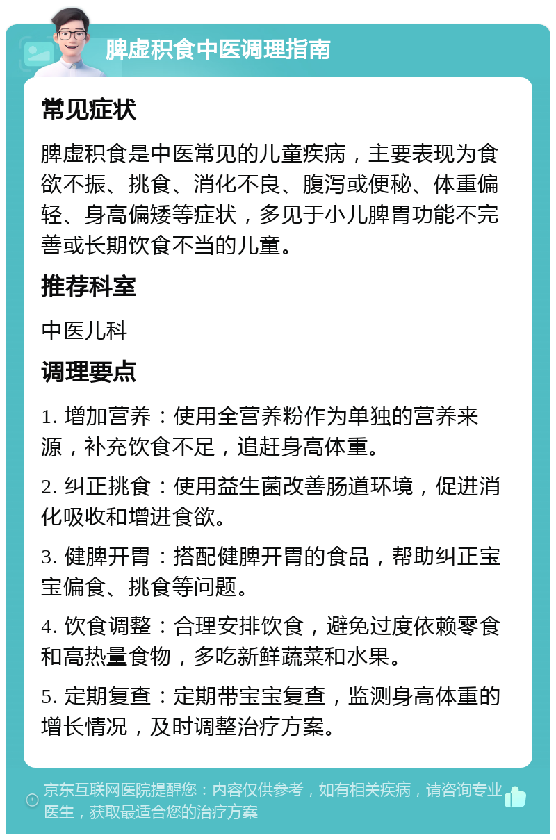 脾虚积食中医调理指南 常见症状 脾虚积食是中医常见的儿童疾病，主要表现为食欲不振、挑食、消化不良、腹泻或便秘、体重偏轻、身高偏矮等症状，多见于小儿脾胃功能不完善或长期饮食不当的儿童。 推荐科室 中医儿科 调理要点 1. 增加营养：使用全营养粉作为单独的营养来源，补充饮食不足，追赶身高体重。 2. 纠正挑食：使用益生菌改善肠道环境，促进消化吸收和增进食欲。 3. 健脾开胃：搭配健脾开胃的食品，帮助纠正宝宝偏食、挑食等问题。 4. 饮食调整：合理安排饮食，避免过度依赖零食和高热量食物，多吃新鲜蔬菜和水果。 5. 定期复查：定期带宝宝复查，监测身高体重的增长情况，及时调整治疗方案。