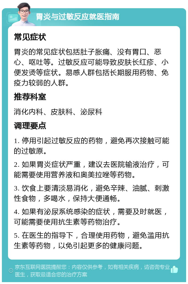 胃炎与过敏反应就医指南 常见症状 胃炎的常见症状包括肚子胀痛、没有胃口、恶心、呕吐等。过敏反应可能导致皮肤长红疹、小便发烫等症状。易感人群包括长期服用药物、免疫力较弱的人群。 推荐科室 消化内科、皮肤科、泌尿科 调理要点 1. 停用引起过敏反应的药物，避免再次接触可能的过敏原。 2. 如果胃炎症状严重，建议去医院输液治疗，可能需要使用营养液和奥美拉唑等药物。 3. 饮食上要清淡易消化，避免辛辣、油腻、刺激性食物，多喝水，保持大便通畅。 4. 如果有泌尿系统感染的症状，需要及时就医，可能需要使用抗生素等药物治疗。 5. 在医生的指导下，合理使用药物，避免滥用抗生素等药物，以免引起更多的健康问题。