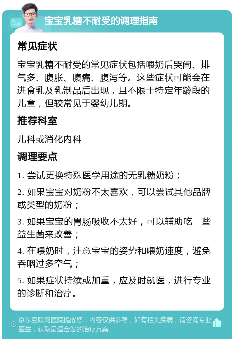 宝宝乳糖不耐受的调理指南 常见症状 宝宝乳糖不耐受的常见症状包括喂奶后哭闹、排气多、腹胀、腹痛、腹泻等。这些症状可能会在进食乳及乳制品后出现，且不限于特定年龄段的儿童，但较常见于婴幼儿期。 推荐科室 儿科或消化内科 调理要点 1. 尝试更换特殊医学用途的无乳糖奶粉； 2. 如果宝宝对奶粉不太喜欢，可以尝试其他品牌或类型的奶粉； 3. 如果宝宝的胃肠吸收不太好，可以辅助吃一些益生菌来改善； 4. 在喂奶时，注意宝宝的姿势和喂奶速度，避免吞咽过多空气； 5. 如果症状持续或加重，应及时就医，进行专业的诊断和治疗。