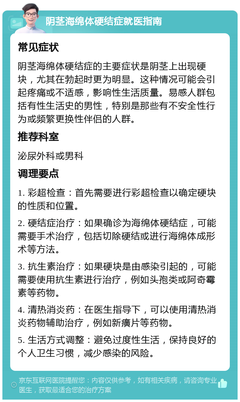 阴茎海绵体硬结症就医指南 常见症状 阴茎海绵体硬结症的主要症状是阴茎上出现硬块，尤其在勃起时更为明显。这种情况可能会引起疼痛或不适感，影响性生活质量。易感人群包括有性生活史的男性，特别是那些有不安全性行为或频繁更换性伴侣的人群。 推荐科室 泌尿外科或男科 调理要点 1. 彩超检查：首先需要进行彩超检查以确定硬块的性质和位置。 2. 硬结症治疗：如果确诊为海绵体硬结症，可能需要手术治疗，包括切除硬结或进行海绵体成形术等方法。 3. 抗生素治疗：如果硬块是由感染引起的，可能需要使用抗生素进行治疗，例如头孢类或阿奇霉素等药物。 4. 清热消炎药：在医生指导下，可以使用清热消炎药物辅助治疗，例如新癀片等药物。 5. 生活方式调整：避免过度性生活，保持良好的个人卫生习惯，减少感染的风险。