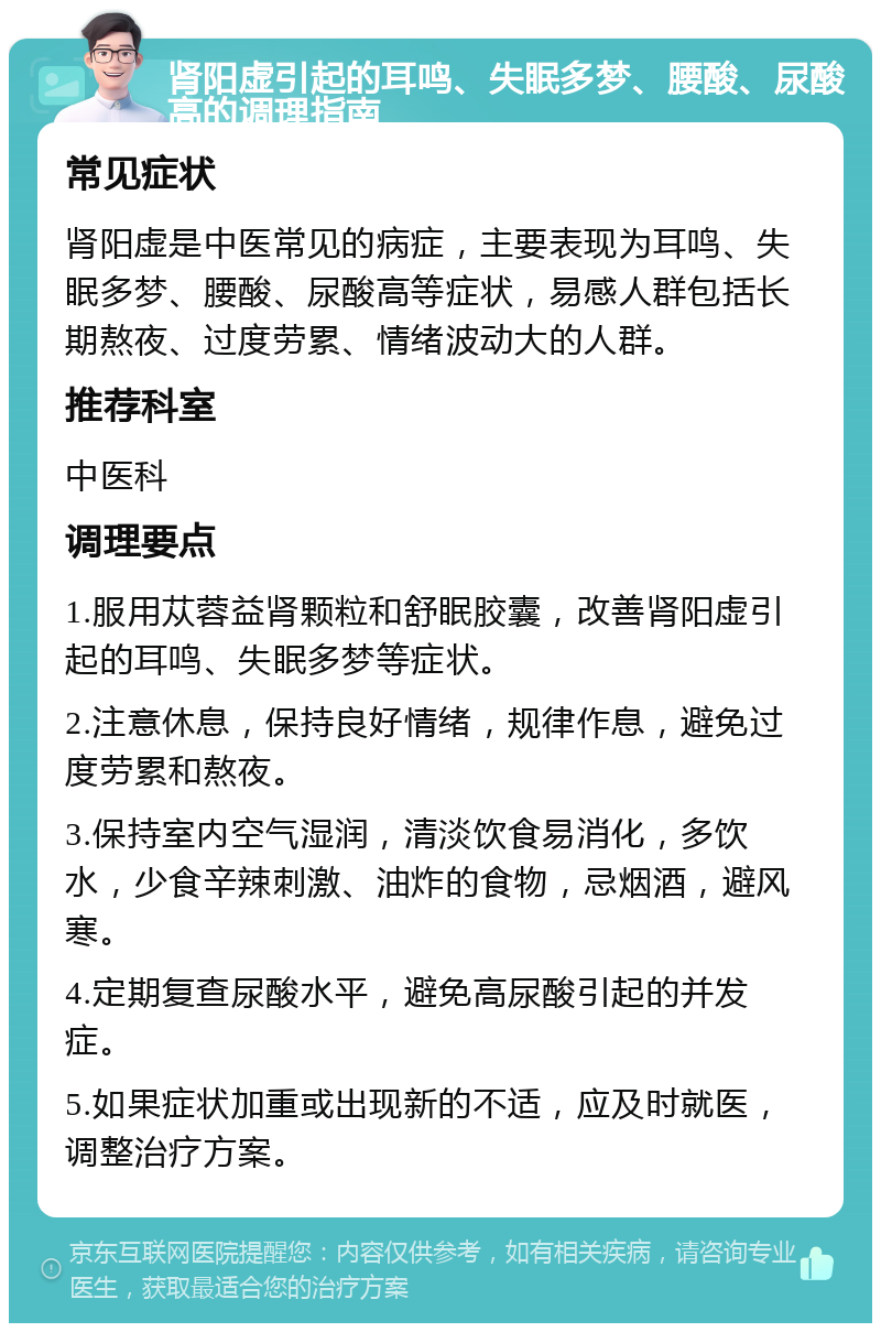 肾阳虚引起的耳鸣、失眠多梦、腰酸、尿酸高的调理指南 常见症状 肾阳虚是中医常见的病症，主要表现为耳鸣、失眠多梦、腰酸、尿酸高等症状，易感人群包括长期熬夜、过度劳累、情绪波动大的人群。 推荐科室 中医科 调理要点 1.服用苁蓉益肾颗粒和舒眠胶囊，改善肾阳虚引起的耳鸣、失眠多梦等症状。 2.注意休息，保持良好情绪，规律作息，避免过度劳累和熬夜。 3.保持室内空气湿润，清淡饮食易消化，多饮水，少食辛辣刺激、油炸的食物，忌烟酒，避风寒。 4.定期复查尿酸水平，避免高尿酸引起的并发症。 5.如果症状加重或出现新的不适，应及时就医，调整治疗方案。