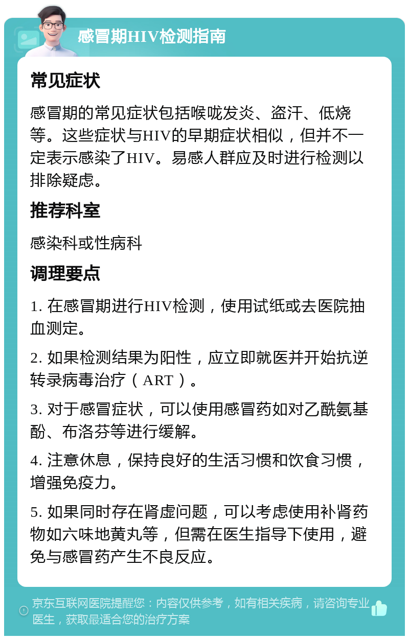 感冒期HIV检测指南 常见症状 感冒期的常见症状包括喉咙发炎、盗汗、低烧等。这些症状与HIV的早期症状相似，但并不一定表示感染了HIV。易感人群应及时进行检测以排除疑虑。 推荐科室 感染科或性病科 调理要点 1. 在感冒期进行HIV检测，使用试纸或去医院抽血测定。 2. 如果检测结果为阳性，应立即就医并开始抗逆转录病毒治疗（ART）。 3. 对于感冒症状，可以使用感冒药如对乙酰氨基酚、布洛芬等进行缓解。 4. 注意休息，保持良好的生活习惯和饮食习惯，增强免疫力。 5. 如果同时存在肾虚问题，可以考虑使用补肾药物如六味地黄丸等，但需在医生指导下使用，避免与感冒药产生不良反应。