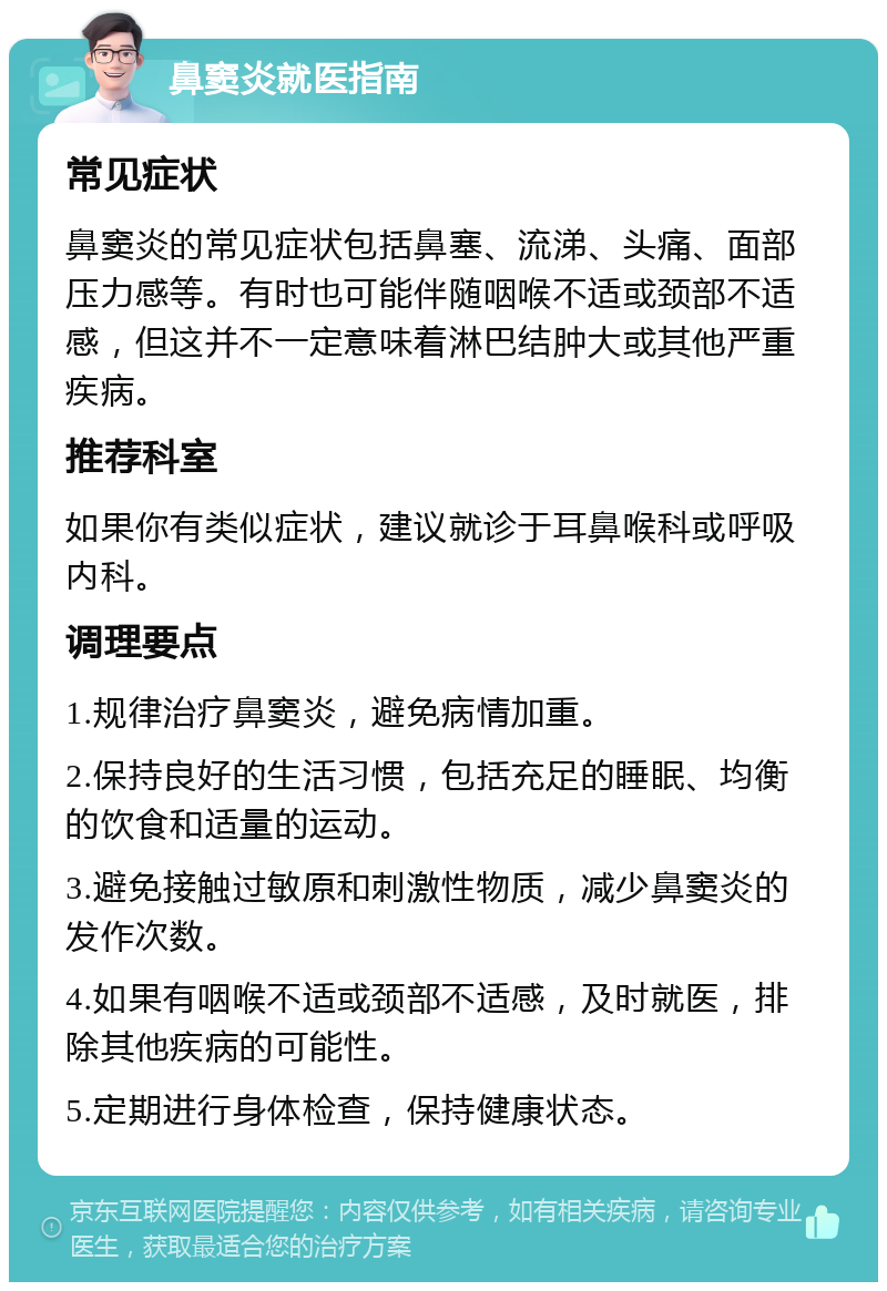 鼻窦炎就医指南 常见症状 鼻窦炎的常见症状包括鼻塞、流涕、头痛、面部压力感等。有时也可能伴随咽喉不适或颈部不适感，但这并不一定意味着淋巴结肿大或其他严重疾病。 推荐科室 如果你有类似症状，建议就诊于耳鼻喉科或呼吸内科。 调理要点 1.规律治疗鼻窦炎，避免病情加重。 2.保持良好的生活习惯，包括充足的睡眠、均衡的饮食和适量的运动。 3.避免接触过敏原和刺激性物质，减少鼻窦炎的发作次数。 4.如果有咽喉不适或颈部不适感，及时就医，排除其他疾病的可能性。 5.定期进行身体检查，保持健康状态。