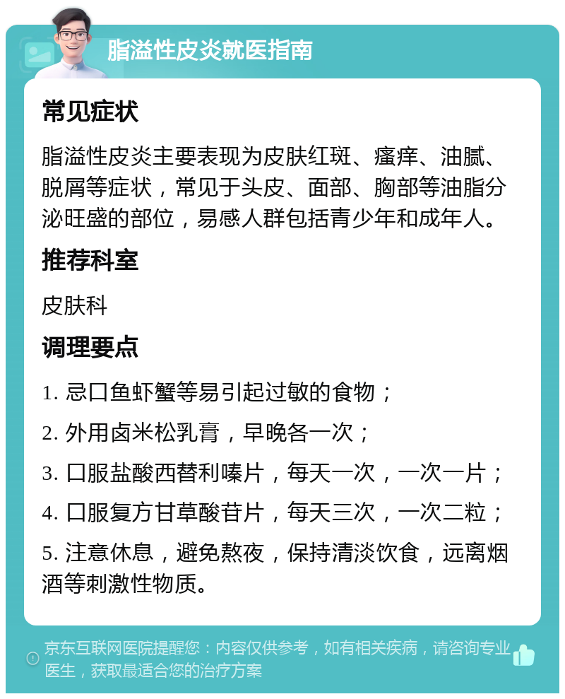 脂溢性皮炎就医指南 常见症状 脂溢性皮炎主要表现为皮肤红斑、瘙痒、油腻、脱屑等症状，常见于头皮、面部、胸部等油脂分泌旺盛的部位，易感人群包括青少年和成年人。 推荐科室 皮肤科 调理要点 1. 忌口鱼虾蟹等易引起过敏的食物； 2. 外用卤米松乳膏，早晚各一次； 3. 口服盐酸西替利嗪片，每天一次，一次一片； 4. 口服复方甘草酸苷片，每天三次，一次二粒； 5. 注意休息，避免熬夜，保持清淡饮食，远离烟酒等刺激性物质。