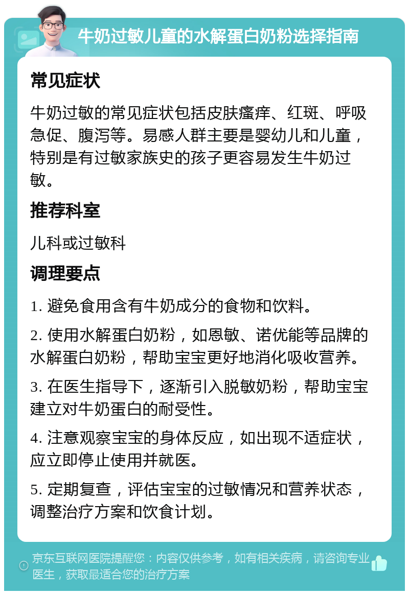 牛奶过敏儿童的水解蛋白奶粉选择指南 常见症状 牛奶过敏的常见症状包括皮肤瘙痒、红斑、呼吸急促、腹泻等。易感人群主要是婴幼儿和儿童，特别是有过敏家族史的孩子更容易发生牛奶过敏。 推荐科室 儿科或过敏科 调理要点 1. 避免食用含有牛奶成分的食物和饮料。 2. 使用水解蛋白奶粉，如恩敏、诺优能等品牌的水解蛋白奶粉，帮助宝宝更好地消化吸收营养。 3. 在医生指导下，逐渐引入脱敏奶粉，帮助宝宝建立对牛奶蛋白的耐受性。 4. 注意观察宝宝的身体反应，如出现不适症状，应立即停止使用并就医。 5. 定期复查，评估宝宝的过敏情况和营养状态，调整治疗方案和饮食计划。