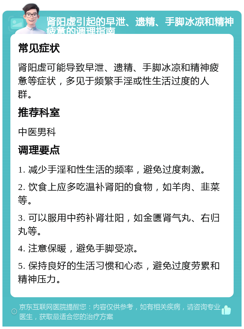 肾阳虚引起的早泄、遗精、手脚冰凉和精神疲惫的调理指南 常见症状 肾阳虚可能导致早泄、遗精、手脚冰凉和精神疲惫等症状，多见于频繁手淫或性生活过度的人群。 推荐科室 中医男科 调理要点 1. 减少手淫和性生活的频率，避免过度刺激。 2. 饮食上应多吃温补肾阳的食物，如羊肉、韭菜等。 3. 可以服用中药补肾壮阳，如金匮肾气丸、右归丸等。 4. 注意保暖，避免手脚受凉。 5. 保持良好的生活习惯和心态，避免过度劳累和精神压力。