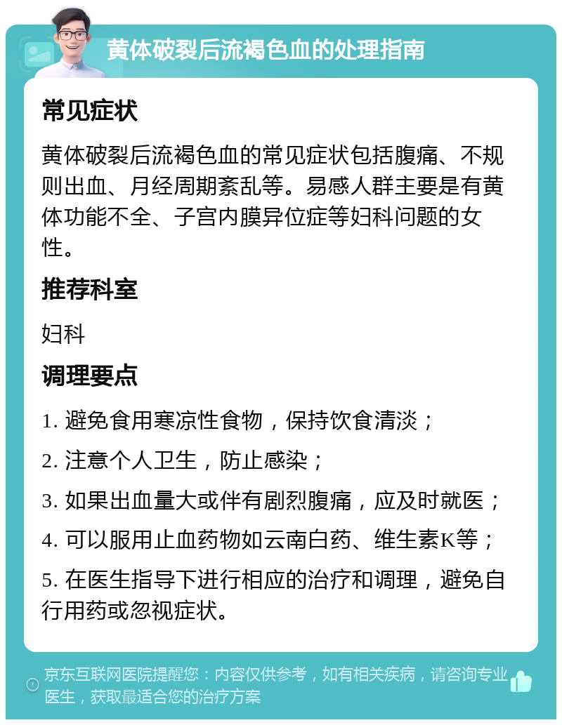 黄体破裂后流褐色血的处理指南 常见症状 黄体破裂后流褐色血的常见症状包括腹痛、不规则出血、月经周期紊乱等。易感人群主要是有黄体功能不全、子宫内膜异位症等妇科问题的女性。 推荐科室 妇科 调理要点 1. 避免食用寒凉性食物，保持饮食清淡； 2. 注意个人卫生，防止感染； 3. 如果出血量大或伴有剧烈腹痛，应及时就医； 4. 可以服用止血药物如云南白药、维生素K等； 5. 在医生指导下进行相应的治疗和调理，避免自行用药或忽视症状。