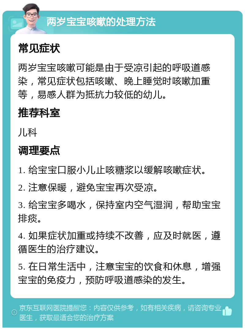 两岁宝宝咳嗽的处理方法 常见症状 两岁宝宝咳嗽可能是由于受凉引起的呼吸道感染，常见症状包括咳嗽、晚上睡觉时咳嗽加重等，易感人群为抵抗力较低的幼儿。 推荐科室 儿科 调理要点 1. 给宝宝口服小儿止咳糖浆以缓解咳嗽症状。 2. 注意保暖，避免宝宝再次受凉。 3. 给宝宝多喝水，保持室内空气湿润，帮助宝宝排痰。 4. 如果症状加重或持续不改善，应及时就医，遵循医生的治疗建议。 5. 在日常生活中，注意宝宝的饮食和休息，增强宝宝的免疫力，预防呼吸道感染的发生。