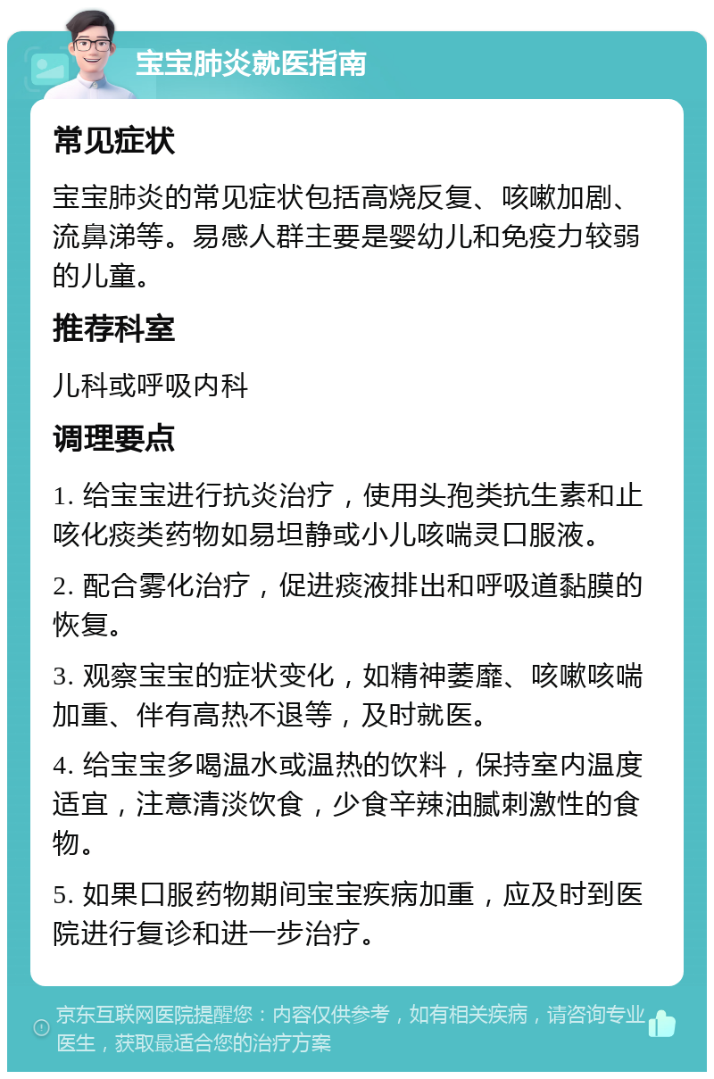 宝宝肺炎就医指南 常见症状 宝宝肺炎的常见症状包括高烧反复、咳嗽加剧、流鼻涕等。易感人群主要是婴幼儿和免疫力较弱的儿童。 推荐科室 儿科或呼吸内科 调理要点 1. 给宝宝进行抗炎治疗，使用头孢类抗生素和止咳化痰类药物如易坦静或小儿咳喘灵口服液。 2. 配合雾化治疗，促进痰液排出和呼吸道黏膜的恢复。 3. 观察宝宝的症状变化，如精神萎靡、咳嗽咳喘加重、伴有高热不退等，及时就医。 4. 给宝宝多喝温水或温热的饮料，保持室内温度适宜，注意清淡饮食，少食辛辣油腻刺激性的食物。 5. 如果口服药物期间宝宝疾病加重，应及时到医院进行复诊和进一步治疗。