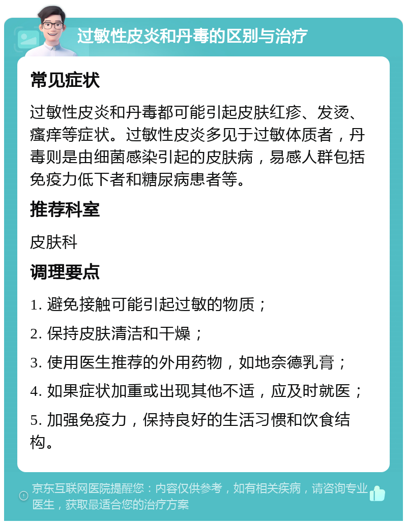 过敏性皮炎和丹毒的区别与治疗 常见症状 过敏性皮炎和丹毒都可能引起皮肤红疹、发烫、瘙痒等症状。过敏性皮炎多见于过敏体质者，丹毒则是由细菌感染引起的皮肤病，易感人群包括免疫力低下者和糖尿病患者等。 推荐科室 皮肤科 调理要点 1. 避免接触可能引起过敏的物质； 2. 保持皮肤清洁和干燥； 3. 使用医生推荐的外用药物，如地奈德乳膏； 4. 如果症状加重或出现其他不适，应及时就医； 5. 加强免疫力，保持良好的生活习惯和饮食结构。