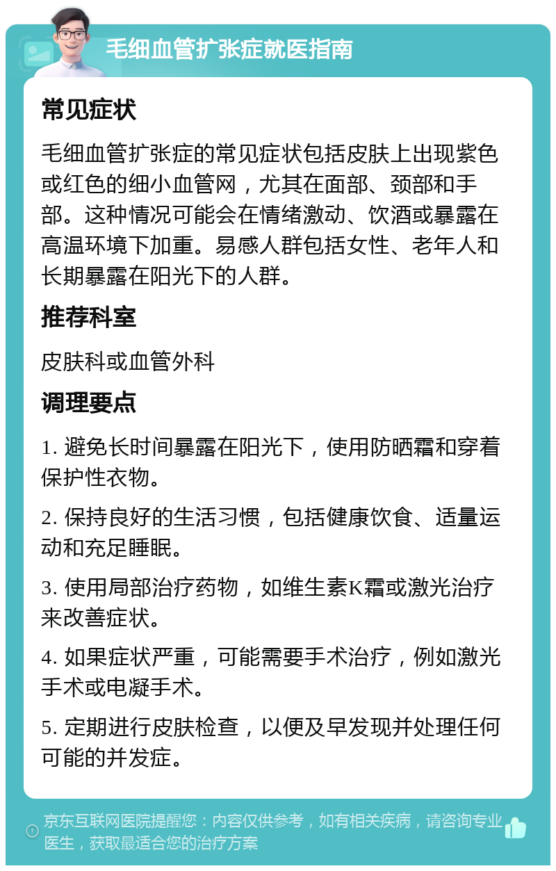 毛细血管扩张症就医指南 常见症状 毛细血管扩张症的常见症状包括皮肤上出现紫色或红色的细小血管网，尤其在面部、颈部和手部。这种情况可能会在情绪激动、饮酒或暴露在高温环境下加重。易感人群包括女性、老年人和长期暴露在阳光下的人群。 推荐科室 皮肤科或血管外科 调理要点 1. 避免长时间暴露在阳光下，使用防晒霜和穿着保护性衣物。 2. 保持良好的生活习惯，包括健康饮食、适量运动和充足睡眠。 3. 使用局部治疗药物，如维生素K霜或激光治疗来改善症状。 4. 如果症状严重，可能需要手术治疗，例如激光手术或电凝手术。 5. 定期进行皮肤检查，以便及早发现并处理任何可能的并发症。