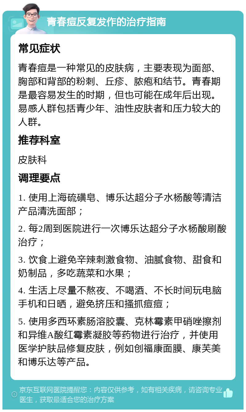 青春痘反复发作的治疗指南 常见症状 青春痘是一种常见的皮肤病，主要表现为面部、胸部和背部的粉刺、丘疹、脓疱和结节。青春期是最容易发生的时期，但也可能在成年后出现。易感人群包括青少年、油性皮肤者和压力较大的人群。 推荐科室 皮肤科 调理要点 1. 使用上海硫磺皂、博乐达超分子水杨酸等清洁产品清洗面部； 2. 每2周到医院进行一次博乐达超分子水杨酸刷酸治疗； 3. 饮食上避免辛辣刺激食物、油腻食物、甜食和奶制品，多吃蔬菜和水果； 4. 生活上尽量不熬夜、不喝酒、不长时间玩电脑手机和日晒，避免挤压和搔抓痘痘； 5. 使用多西环素肠溶胶囊、克林霉素甲硝唑擦剂和异维A酸红霉素凝胶等药物进行治疗，并使用医学护肤品修复皮肤，例如创福康面膜、康芙美和博乐达等产品。