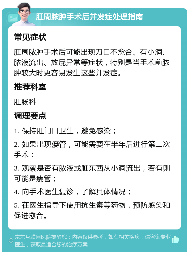 肛周脓肿手术后并发症处理指南 常见症状 肛周脓肿手术后可能出现刀口不愈合、有小洞、脓液流出、放屁异常等症状，特别是当手术前脓肿较大时更容易发生这些并发症。 推荐科室 肛肠科 调理要点 1. 保持肛门口卫生，避免感染； 2. 如果出现瘘管，可能需要在半年后进行第二次手术； 3. 观察是否有脓液或脏东西从小洞流出，若有则可能是瘘管； 4. 向手术医生复诊，了解具体情况； 5. 在医生指导下使用抗生素等药物，预防感染和促进愈合。