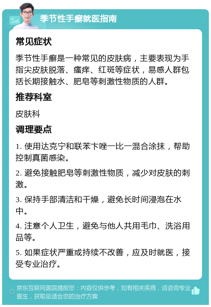 季节性手癣就医指南 常见症状 季节性手癣是一种常见的皮肤病，主要表现为手指尖皮肤脱落、瘙痒、红斑等症状，易感人群包括长期接触水、肥皂等刺激性物质的人群。 推荐科室 皮肤科 调理要点 1. 使用达克宁和联苯卞唑一比一混合涂抹，帮助控制真菌感染。 2. 避免接触肥皂等刺激性物质，减少对皮肤的刺激。 3. 保持手部清洁和干燥，避免长时间浸泡在水中。 4. 注意个人卫生，避免与他人共用毛巾、洗浴用品等。 5. 如果症状严重或持续不改善，应及时就医，接受专业治疗。