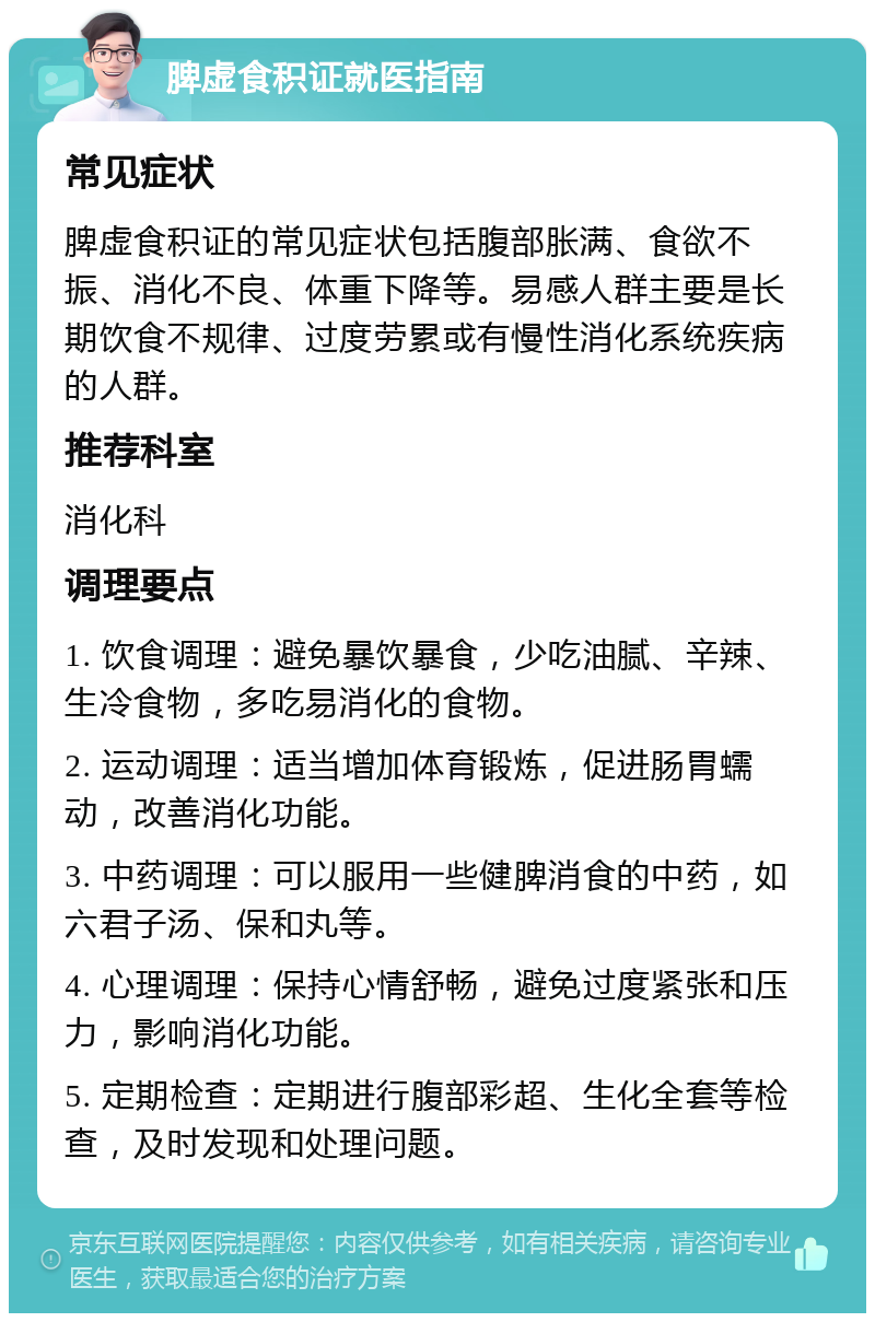 脾虚食积证就医指南 常见症状 脾虚食积证的常见症状包括腹部胀满、食欲不振、消化不良、体重下降等。易感人群主要是长期饮食不规律、过度劳累或有慢性消化系统疾病的人群。 推荐科室 消化科 调理要点 1. 饮食调理：避免暴饮暴食，少吃油腻、辛辣、生冷食物，多吃易消化的食物。 2. 运动调理：适当增加体育锻炼，促进肠胃蠕动，改善消化功能。 3. 中药调理：可以服用一些健脾消食的中药，如六君子汤、保和丸等。 4. 心理调理：保持心情舒畅，避免过度紧张和压力，影响消化功能。 5. 定期检查：定期进行腹部彩超、生化全套等检查，及时发现和处理问题。