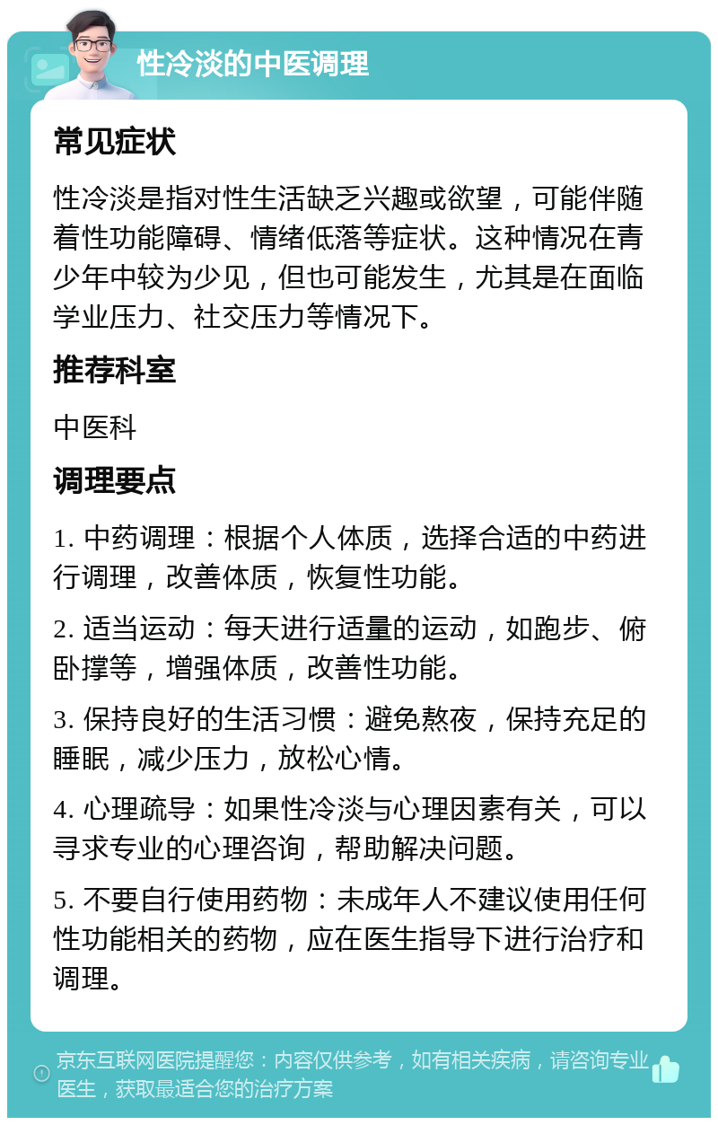 性冷淡的中医调理 常见症状 性冷淡是指对性生活缺乏兴趣或欲望，可能伴随着性功能障碍、情绪低落等症状。这种情况在青少年中较为少见，但也可能发生，尤其是在面临学业压力、社交压力等情况下。 推荐科室 中医科 调理要点 1. 中药调理：根据个人体质，选择合适的中药进行调理，改善体质，恢复性功能。 2. 适当运动：每天进行适量的运动，如跑步、俯卧撑等，增强体质，改善性功能。 3. 保持良好的生活习惯：避免熬夜，保持充足的睡眠，减少压力，放松心情。 4. 心理疏导：如果性冷淡与心理因素有关，可以寻求专业的心理咨询，帮助解决问题。 5. 不要自行使用药物：未成年人不建议使用任何性功能相关的药物，应在医生指导下进行治疗和调理。