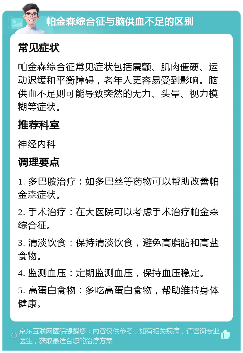 帕金森综合征与脑供血不足的区别 常见症状 帕金森综合征常见症状包括震颤、肌肉僵硬、运动迟缓和平衡障碍，老年人更容易受到影响。脑供血不足则可能导致突然的无力、头晕、视力模糊等症状。 推荐科室 神经内科 调理要点 1. 多巴胺治疗：如多巴丝等药物可以帮助改善帕金森症状。 2. 手术治疗：在大医院可以考虑手术治疗帕金森综合征。 3. 清淡饮食：保持清淡饮食，避免高脂肪和高盐食物。 4. 监测血压：定期监测血压，保持血压稳定。 5. 高蛋白食物：多吃高蛋白食物，帮助维持身体健康。