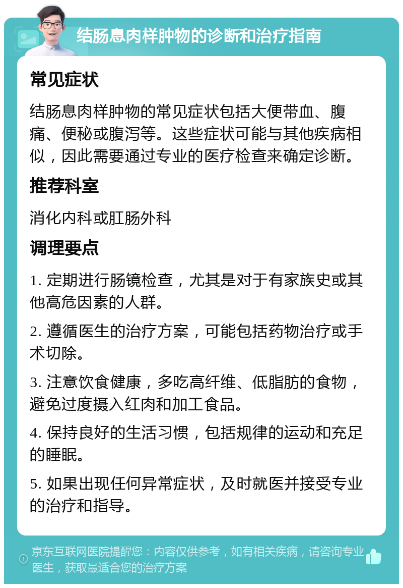 结肠息肉样肿物的诊断和治疗指南 常见症状 结肠息肉样肿物的常见症状包括大便带血、腹痛、便秘或腹泻等。这些症状可能与其他疾病相似，因此需要通过专业的医疗检查来确定诊断。 推荐科室 消化内科或肛肠外科 调理要点 1. 定期进行肠镜检查，尤其是对于有家族史或其他高危因素的人群。 2. 遵循医生的治疗方案，可能包括药物治疗或手术切除。 3. 注意饮食健康，多吃高纤维、低脂肪的食物，避免过度摄入红肉和加工食品。 4. 保持良好的生活习惯，包括规律的运动和充足的睡眠。 5. 如果出现任何异常症状，及时就医并接受专业的治疗和指导。