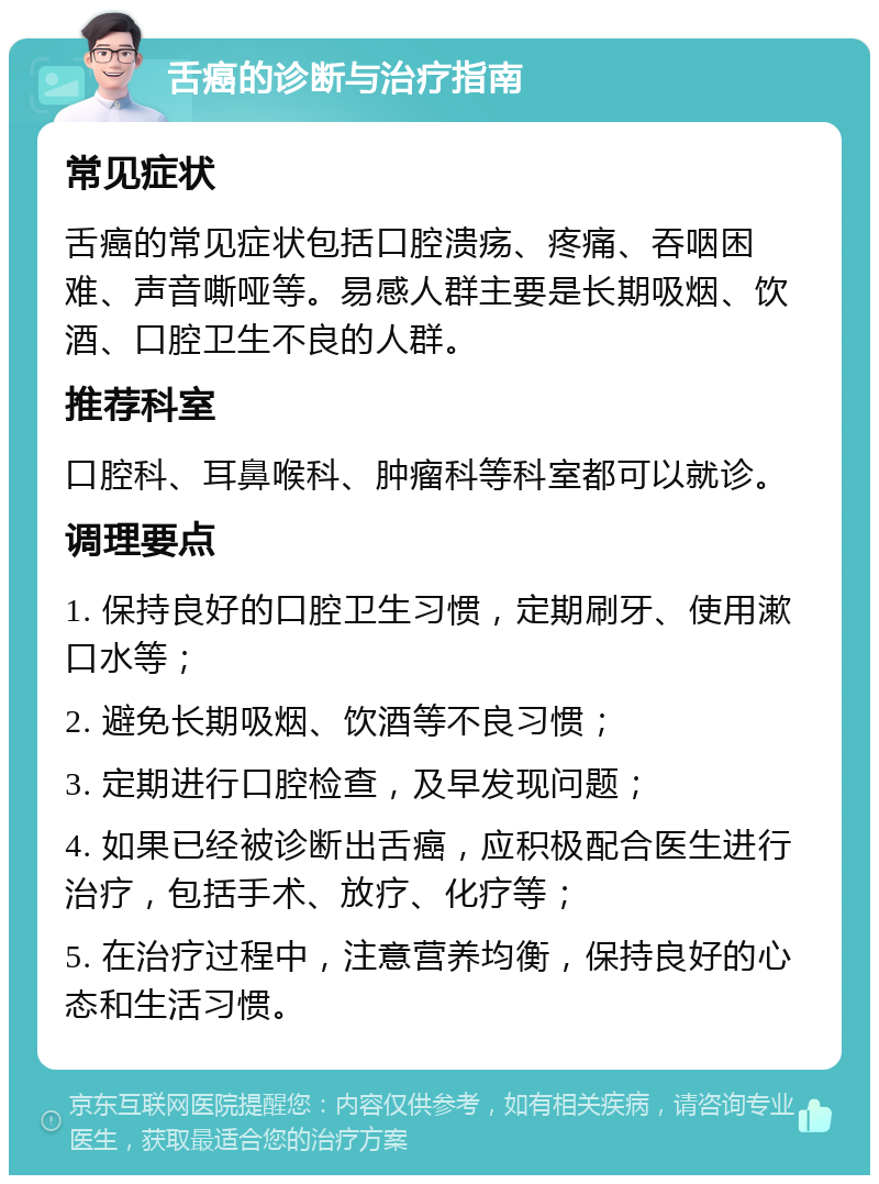 舌癌的诊断与治疗指南 常见症状 舌癌的常见症状包括口腔溃疡、疼痛、吞咽困难、声音嘶哑等。易感人群主要是长期吸烟、饮酒、口腔卫生不良的人群。 推荐科室 口腔科、耳鼻喉科、肿瘤科等科室都可以就诊。 调理要点 1. 保持良好的口腔卫生习惯，定期刷牙、使用漱口水等； 2. 避免长期吸烟、饮酒等不良习惯； 3. 定期进行口腔检查，及早发现问题； 4. 如果已经被诊断出舌癌，应积极配合医生进行治疗，包括手术、放疗、化疗等； 5. 在治疗过程中，注意营养均衡，保持良好的心态和生活习惯。