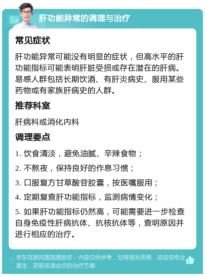 肝功能异常的调理与治疗 常见症状 肝功能异常可能没有明显的症状，但高水平的肝功能指标可能表明肝脏受损或存在潜在的肝病。易感人群包括长期饮酒、有肝炎病史、服用某些药物或有家族肝病史的人群。 推荐科室 肝病科或消化内科 调理要点 1. 饮食清淡，避免油腻、辛辣食物； 2. 不熬夜，保持良好的作息习惯； 3. 口服复方甘草酸苷胶囊，按医嘱服用； 4. 定期复查肝功能指标，监测病情变化； 5. 如果肝功能指标仍然高，可能需要进一步检查自身免疫性肝病抗体、抗核抗体等，查明原因并进行相应的治疗。