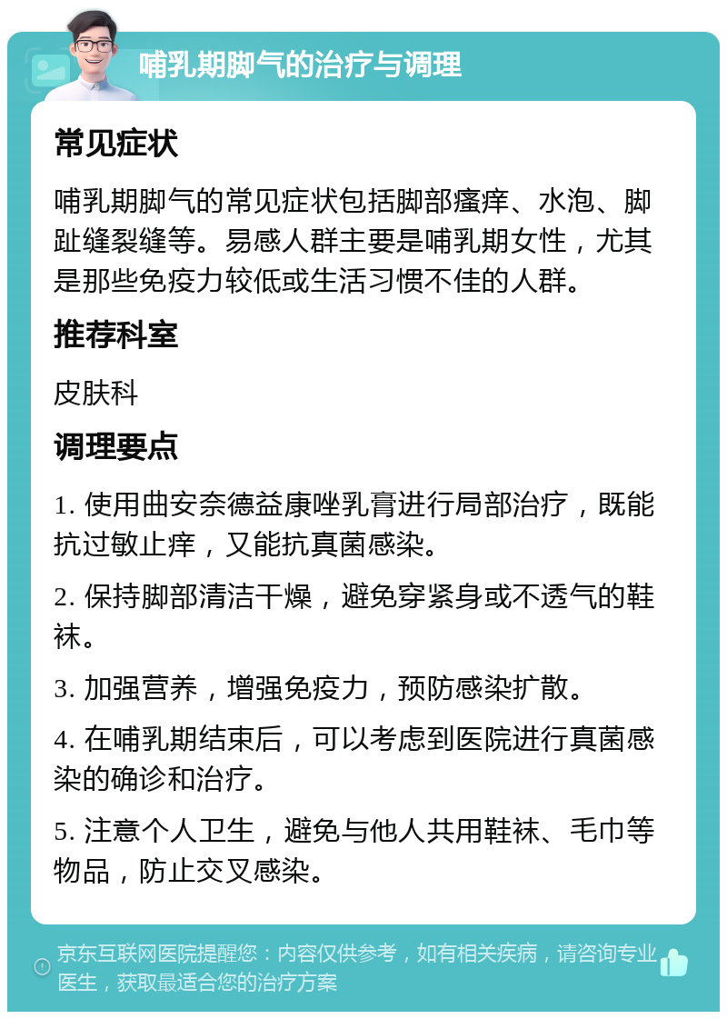 哺乳期脚气的治疗与调理 常见症状 哺乳期脚气的常见症状包括脚部瘙痒、水泡、脚趾缝裂缝等。易感人群主要是哺乳期女性，尤其是那些免疫力较低或生活习惯不佳的人群。 推荐科室 皮肤科 调理要点 1. 使用曲安奈德益康唑乳膏进行局部治疗，既能抗过敏止痒，又能抗真菌感染。 2. 保持脚部清洁干燥，避免穿紧身或不透气的鞋袜。 3. 加强营养，增强免疫力，预防感染扩散。 4. 在哺乳期结束后，可以考虑到医院进行真菌感染的确诊和治疗。 5. 注意个人卫生，避免与他人共用鞋袜、毛巾等物品，防止交叉感染。