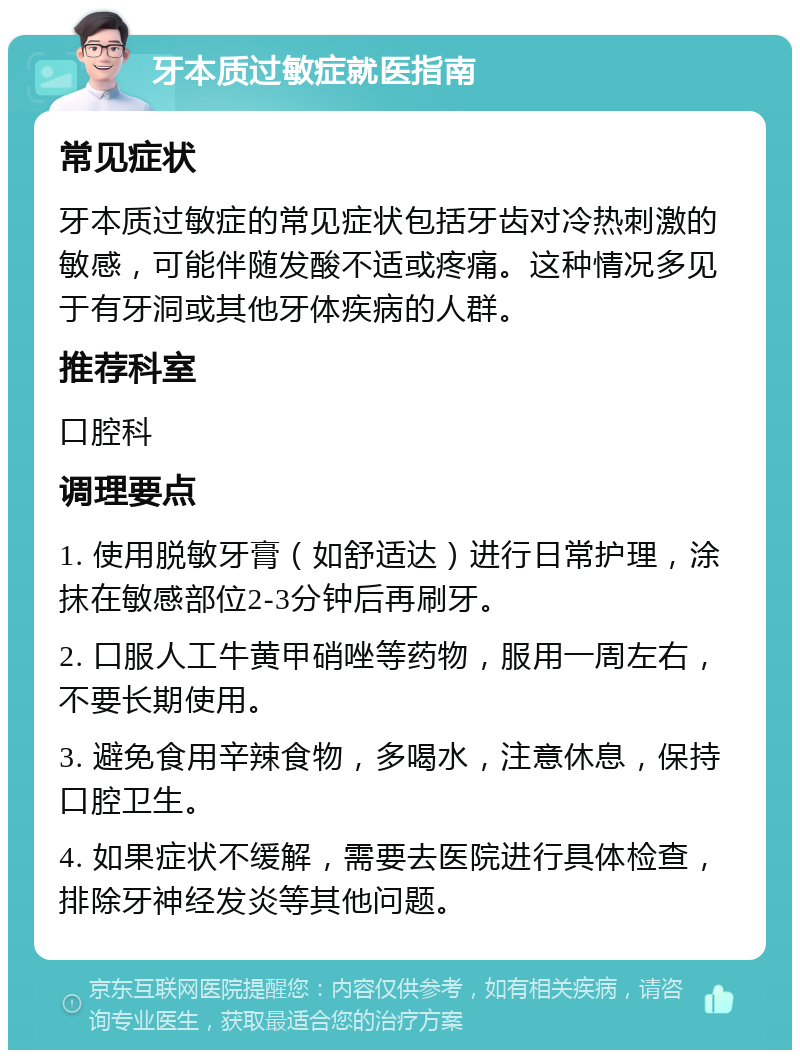 牙本质过敏症就医指南 常见症状 牙本质过敏症的常见症状包括牙齿对冷热刺激的敏感，可能伴随发酸不适或疼痛。这种情况多见于有牙洞或其他牙体疾病的人群。 推荐科室 口腔科 调理要点 1. 使用脱敏牙膏（如舒适达）进行日常护理，涂抹在敏感部位2-3分钟后再刷牙。 2. 口服人工牛黄甲硝唑等药物，服用一周左右，不要长期使用。 3. 避免食用辛辣食物，多喝水，注意休息，保持口腔卫生。 4. 如果症状不缓解，需要去医院进行具体检查，排除牙神经发炎等其他问题。