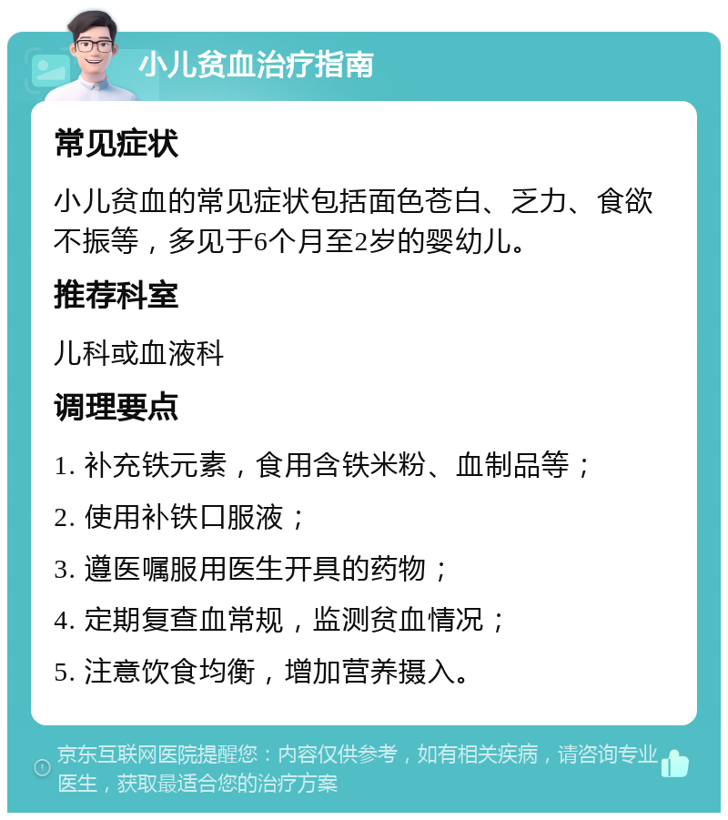 小儿贫血治疗指南 常见症状 小儿贫血的常见症状包括面色苍白、乏力、食欲不振等，多见于6个月至2岁的婴幼儿。 推荐科室 儿科或血液科 调理要点 1. 补充铁元素，食用含铁米粉、血制品等； 2. 使用补铁口服液； 3. 遵医嘱服用医生开具的药物； 4. 定期复查血常规，监测贫血情况； 5. 注意饮食均衡，增加营养摄入。