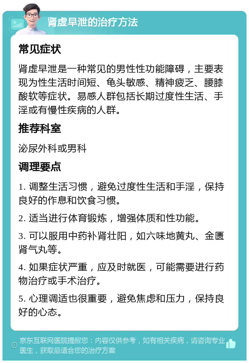 肾虚早泄的治疗方法 常见症状 肾虚早泄是一种常见的男性性功能障碍，主要表现为性生活时间短、龟头敏感、精神疲乏、腰膝酸软等症状。易感人群包括长期过度性生活、手淫或有慢性疾病的人群。 推荐科室 泌尿外科或男科 调理要点 1. 调整生活习惯，避免过度性生活和手淫，保持良好的作息和饮食习惯。 2. 适当进行体育锻炼，增强体质和性功能。 3. 可以服用中药补肾壮阳，如六味地黄丸、金匮肾气丸等。 4. 如果症状严重，应及时就医，可能需要进行药物治疗或手术治疗。 5. 心理调适也很重要，避免焦虑和压力，保持良好的心态。