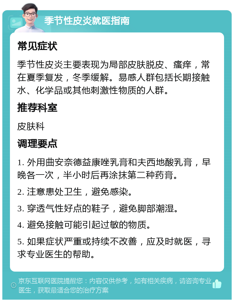 季节性皮炎就医指南 常见症状 季节性皮炎主要表现为局部皮肤脱皮、瘙痒，常在夏季复发，冬季缓解。易感人群包括长期接触水、化学品或其他刺激性物质的人群。 推荐科室 皮肤科 调理要点 1. 外用曲安奈德益康唑乳膏和夫西地酸乳膏，早晚各一次，半小时后再涂抹第二种药膏。 2. 注意患处卫生，避免感染。 3. 穿透气性好点的鞋子，避免脚部潮湿。 4. 避免接触可能引起过敏的物质。 5. 如果症状严重或持续不改善，应及时就医，寻求专业医生的帮助。