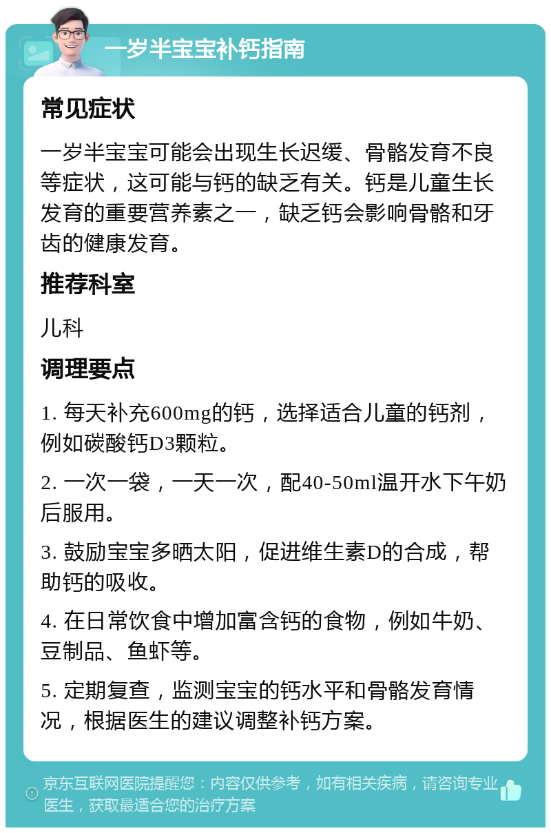 一岁半宝宝补钙指南 常见症状 一岁半宝宝可能会出现生长迟缓、骨骼发育不良等症状，这可能与钙的缺乏有关。钙是儿童生长发育的重要营养素之一，缺乏钙会影响骨骼和牙齿的健康发育。 推荐科室 儿科 调理要点 1. 每天补充600mg的钙，选择适合儿童的钙剂，例如碳酸钙D3颗粒。 2. 一次一袋，一天一次，配40-50ml温开水下午奶后服用。 3. 鼓励宝宝多晒太阳，促进维生素D的合成，帮助钙的吸收。 4. 在日常饮食中增加富含钙的食物，例如牛奶、豆制品、鱼虾等。 5. 定期复查，监测宝宝的钙水平和骨骼发育情况，根据医生的建议调整补钙方案。