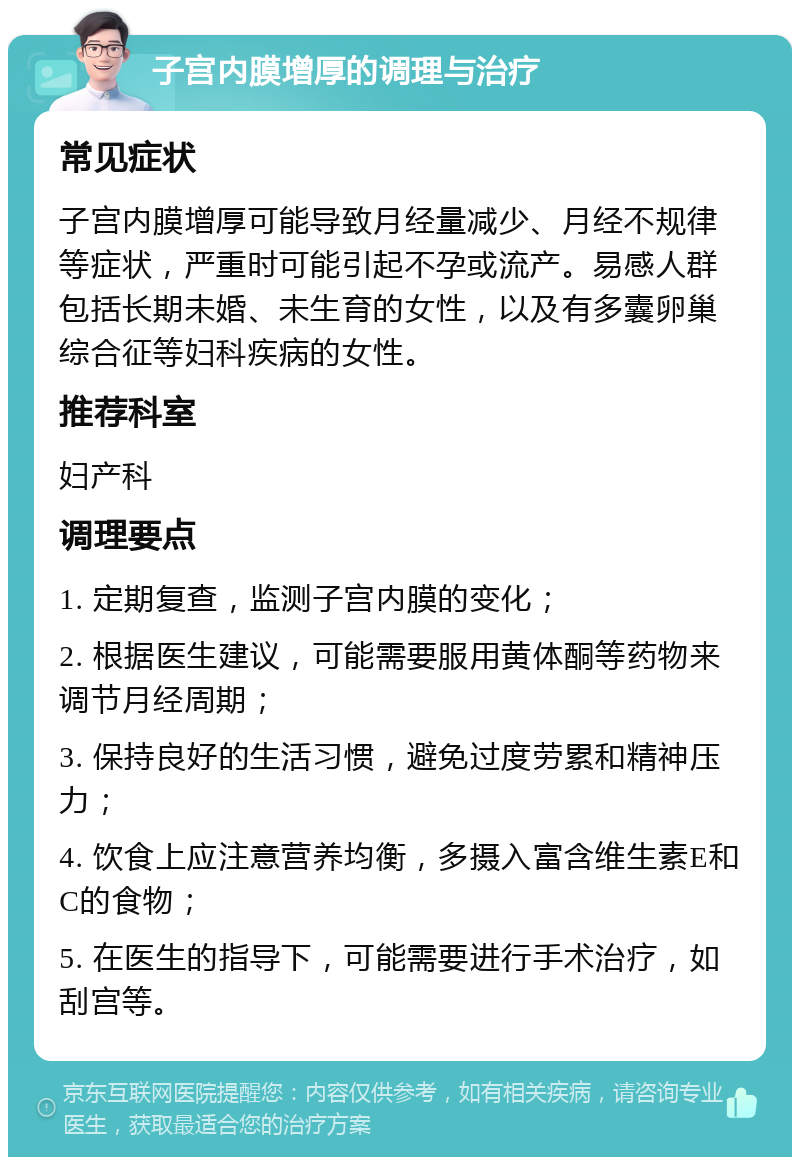 子宫内膜增厚的调理与治疗 常见症状 子宫内膜增厚可能导致月经量减少、月经不规律等症状，严重时可能引起不孕或流产。易感人群包括长期未婚、未生育的女性，以及有多囊卵巢综合征等妇科疾病的女性。 推荐科室 妇产科 调理要点 1. 定期复查，监测子宫内膜的变化； 2. 根据医生建议，可能需要服用黄体酮等药物来调节月经周期； 3. 保持良好的生活习惯，避免过度劳累和精神压力； 4. 饮食上应注意营养均衡，多摄入富含维生素E和C的食物； 5. 在医生的指导下，可能需要进行手术治疗，如刮宫等。