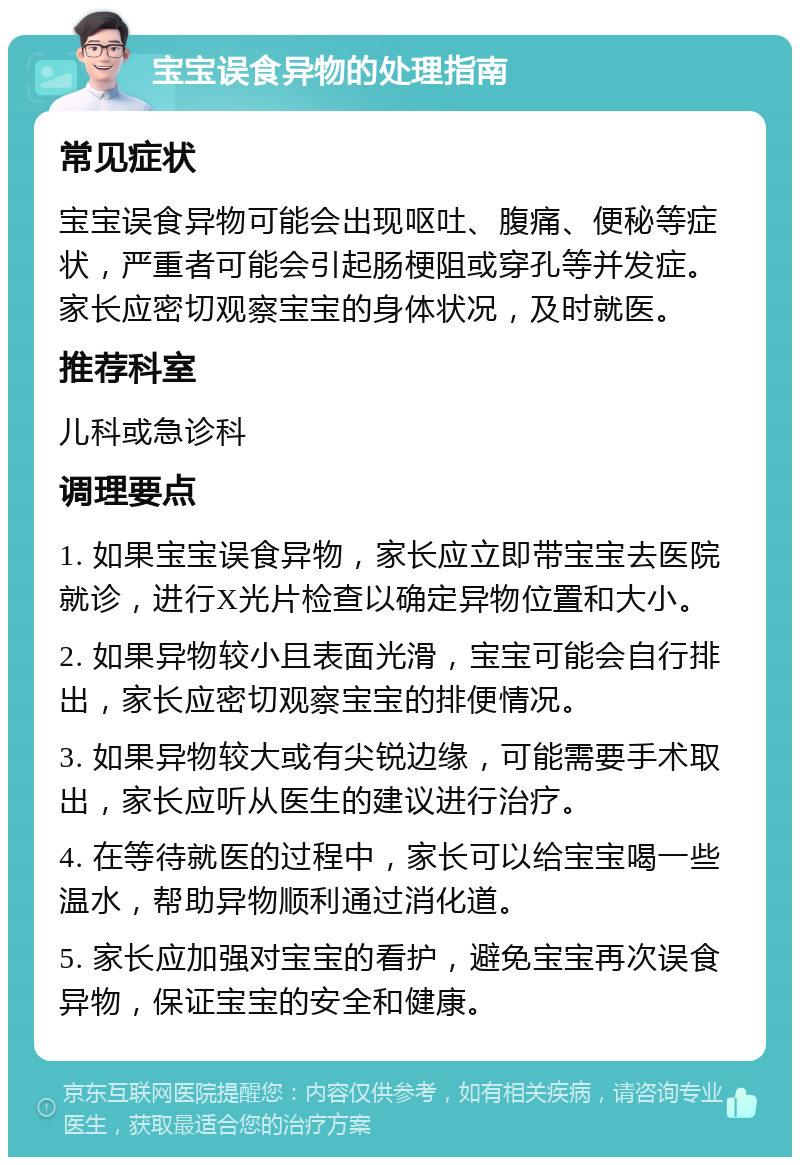 宝宝误食异物的处理指南 常见症状 宝宝误食异物可能会出现呕吐、腹痛、便秘等症状，严重者可能会引起肠梗阻或穿孔等并发症。家长应密切观察宝宝的身体状况，及时就医。 推荐科室 儿科或急诊科 调理要点 1. 如果宝宝误食异物，家长应立即带宝宝去医院就诊，进行X光片检查以确定异物位置和大小。 2. 如果异物较小且表面光滑，宝宝可能会自行排出，家长应密切观察宝宝的排便情况。 3. 如果异物较大或有尖锐边缘，可能需要手术取出，家长应听从医生的建议进行治疗。 4. 在等待就医的过程中，家长可以给宝宝喝一些温水，帮助异物顺利通过消化道。 5. 家长应加强对宝宝的看护，避免宝宝再次误食异物，保证宝宝的安全和健康。