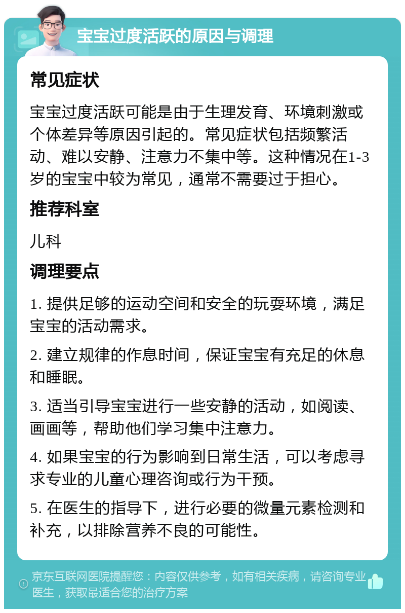 宝宝过度活跃的原因与调理 常见症状 宝宝过度活跃可能是由于生理发育、环境刺激或个体差异等原因引起的。常见症状包括频繁活动、难以安静、注意力不集中等。这种情况在1-3岁的宝宝中较为常见，通常不需要过于担心。 推荐科室 儿科 调理要点 1. 提供足够的运动空间和安全的玩耍环境，满足宝宝的活动需求。 2. 建立规律的作息时间，保证宝宝有充足的休息和睡眠。 3. 适当引导宝宝进行一些安静的活动，如阅读、画画等，帮助他们学习集中注意力。 4. 如果宝宝的行为影响到日常生活，可以考虑寻求专业的儿童心理咨询或行为干预。 5. 在医生的指导下，进行必要的微量元素检测和补充，以排除营养不良的可能性。