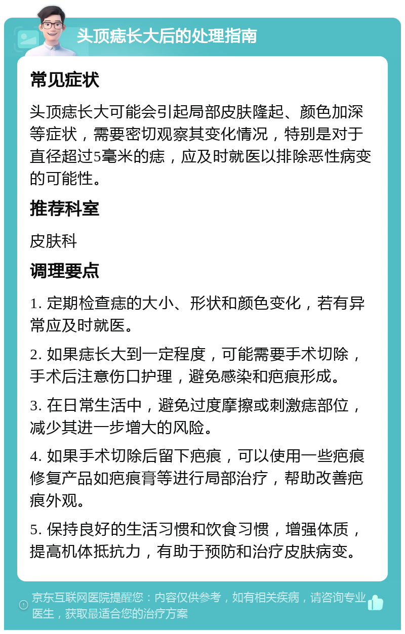 头顶痣长大后的处理指南 常见症状 头顶痣长大可能会引起局部皮肤隆起、颜色加深等症状，需要密切观察其变化情况，特别是对于直径超过5毫米的痣，应及时就医以排除恶性病变的可能性。 推荐科室 皮肤科 调理要点 1. 定期检查痣的大小、形状和颜色变化，若有异常应及时就医。 2. 如果痣长大到一定程度，可能需要手术切除，手术后注意伤口护理，避免感染和疤痕形成。 3. 在日常生活中，避免过度摩擦或刺激痣部位，减少其进一步增大的风险。 4. 如果手术切除后留下疤痕，可以使用一些疤痕修复产品如疤痕膏等进行局部治疗，帮助改善疤痕外观。 5. 保持良好的生活习惯和饮食习惯，增强体质，提高机体抵抗力，有助于预防和治疗皮肤病变。