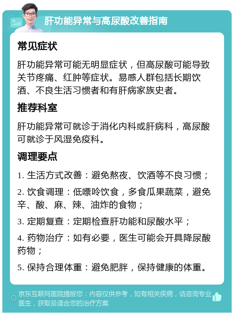 肝功能异常与高尿酸改善指南 常见症状 肝功能异常可能无明显症状，但高尿酸可能导致关节疼痛、红肿等症状。易感人群包括长期饮酒、不良生活习惯者和有肝病家族史者。 推荐科室 肝功能异常可就诊于消化内科或肝病科，高尿酸可就诊于风湿免疫科。 调理要点 1. 生活方式改善：避免熬夜、饮酒等不良习惯； 2. 饮食调理：低嘌呤饮食，多食瓜果蔬菜，避免辛、酸、麻、辣、油炸的食物； 3. 定期复查：定期检查肝功能和尿酸水平； 4. 药物治疗：如有必要，医生可能会开具降尿酸药物； 5. 保持合理体重：避免肥胖，保持健康的体重。