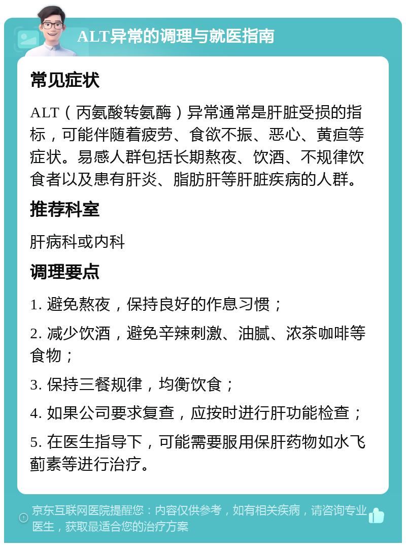 ALT异常的调理与就医指南 常见症状 ALT（丙氨酸转氨酶）异常通常是肝脏受损的指标，可能伴随着疲劳、食欲不振、恶心、黄疸等症状。易感人群包括长期熬夜、饮酒、不规律饮食者以及患有肝炎、脂肪肝等肝脏疾病的人群。 推荐科室 肝病科或内科 调理要点 1. 避免熬夜，保持良好的作息习惯； 2. 减少饮酒，避免辛辣刺激、油腻、浓茶咖啡等食物； 3. 保持三餐规律，均衡饮食； 4. 如果公司要求复查，应按时进行肝功能检查； 5. 在医生指导下，可能需要服用保肝药物如水飞蓟素等进行治疗。