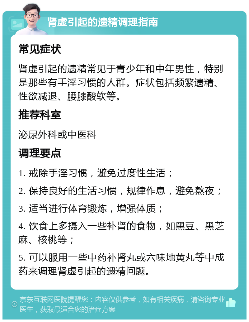 肾虚引起的遗精调理指南 常见症状 肾虚引起的遗精常见于青少年和中年男性，特别是那些有手淫习惯的人群。症状包括频繁遗精、性欲减退、腰膝酸软等。 推荐科室 泌尿外科或中医科 调理要点 1. 戒除手淫习惯，避免过度性生活； 2. 保持良好的生活习惯，规律作息，避免熬夜； 3. 适当进行体育锻炼，增强体质； 4. 饮食上多摄入一些补肾的食物，如黑豆、黑芝麻、核桃等； 5. 可以服用一些中药补肾丸或六味地黄丸等中成药来调理肾虚引起的遗精问题。