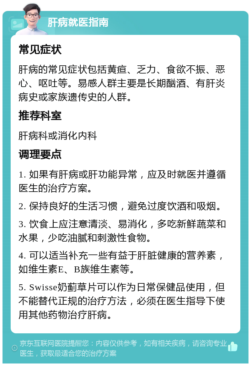 肝病就医指南 常见症状 肝病的常见症状包括黄疸、乏力、食欲不振、恶心、呕吐等。易感人群主要是长期酗酒、有肝炎病史或家族遗传史的人群。 推荐科室 肝病科或消化内科 调理要点 1. 如果有肝病或肝功能异常，应及时就医并遵循医生的治疗方案。 2. 保持良好的生活习惯，避免过度饮酒和吸烟。 3. 饮食上应注意清淡、易消化，多吃新鲜蔬菜和水果，少吃油腻和刺激性食物。 4. 可以适当补充一些有益于肝脏健康的营养素，如维生素E、B族维生素等。 5. Swisse奶蓟草片可以作为日常保健品使用，但不能替代正规的治疗方法，必须在医生指导下使用其他药物治疗肝病。