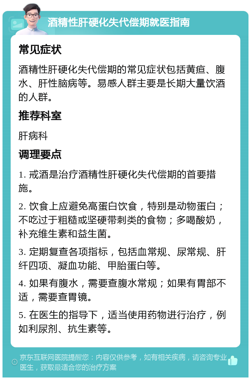 酒精性肝硬化失代偿期就医指南 常见症状 酒精性肝硬化失代偿期的常见症状包括黄疸、腹水、肝性脑病等。易感人群主要是长期大量饮酒的人群。 推荐科室 肝病科 调理要点 1. 戒酒是治疗酒精性肝硬化失代偿期的首要措施。 2. 饮食上应避免高蛋白饮食，特别是动物蛋白；不吃过于粗糙或坚硬带刺类的食物；多喝酸奶，补充维生素和益生菌。 3. 定期复查各项指标，包括血常规、尿常规、肝纤四项、凝血功能、甲胎蛋白等。 4. 如果有腹水，需要查腹水常规；如果有胃部不适，需要查胃镜。 5. 在医生的指导下，适当使用药物进行治疗，例如利尿剂、抗生素等。