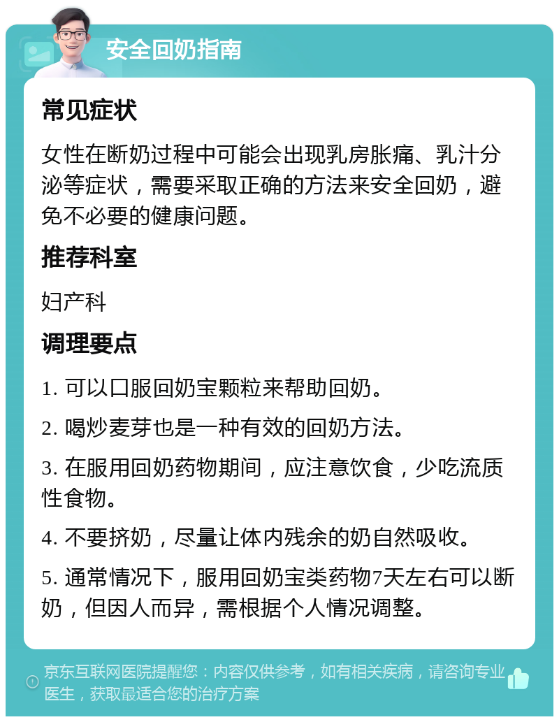 安全回奶指南 常见症状 女性在断奶过程中可能会出现乳房胀痛、乳汁分泌等症状，需要采取正确的方法来安全回奶，避免不必要的健康问题。 推荐科室 妇产科 调理要点 1. 可以口服回奶宝颗粒来帮助回奶。 2. 喝炒麦芽也是一种有效的回奶方法。 3. 在服用回奶药物期间，应注意饮食，少吃流质性食物。 4. 不要挤奶，尽量让体内残余的奶自然吸收。 5. 通常情况下，服用回奶宝类药物7天左右可以断奶，但因人而异，需根据个人情况调整。