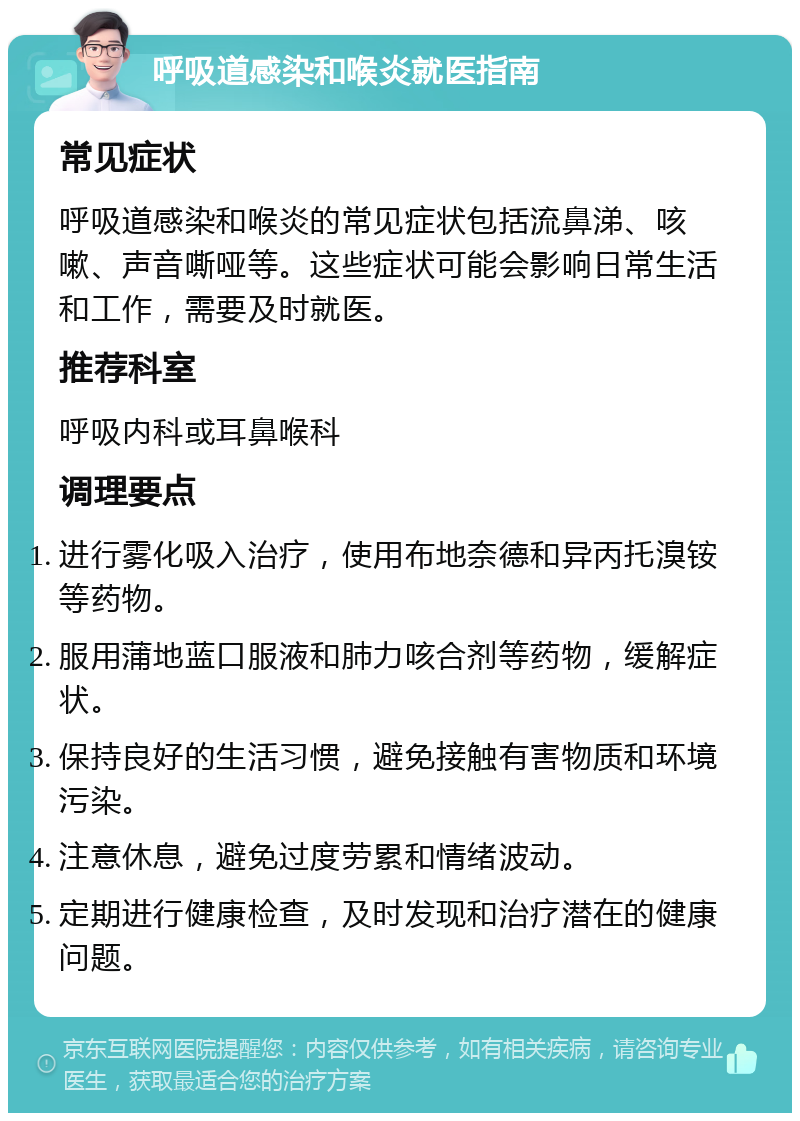 呼吸道感染和喉炎就医指南 常见症状 呼吸道感染和喉炎的常见症状包括流鼻涕、咳嗽、声音嘶哑等。这些症状可能会影响日常生活和工作，需要及时就医。 推荐科室 呼吸内科或耳鼻喉科 调理要点 进行雾化吸入治疗，使用布地奈德和异丙托溴铵等药物。 服用蒲地蓝口服液和肺力咳合剂等药物，缓解症状。 保持良好的生活习惯，避免接触有害物质和环境污染。 注意休息，避免过度劳累和情绪波动。 定期进行健康检查，及时发现和治疗潜在的健康问题。