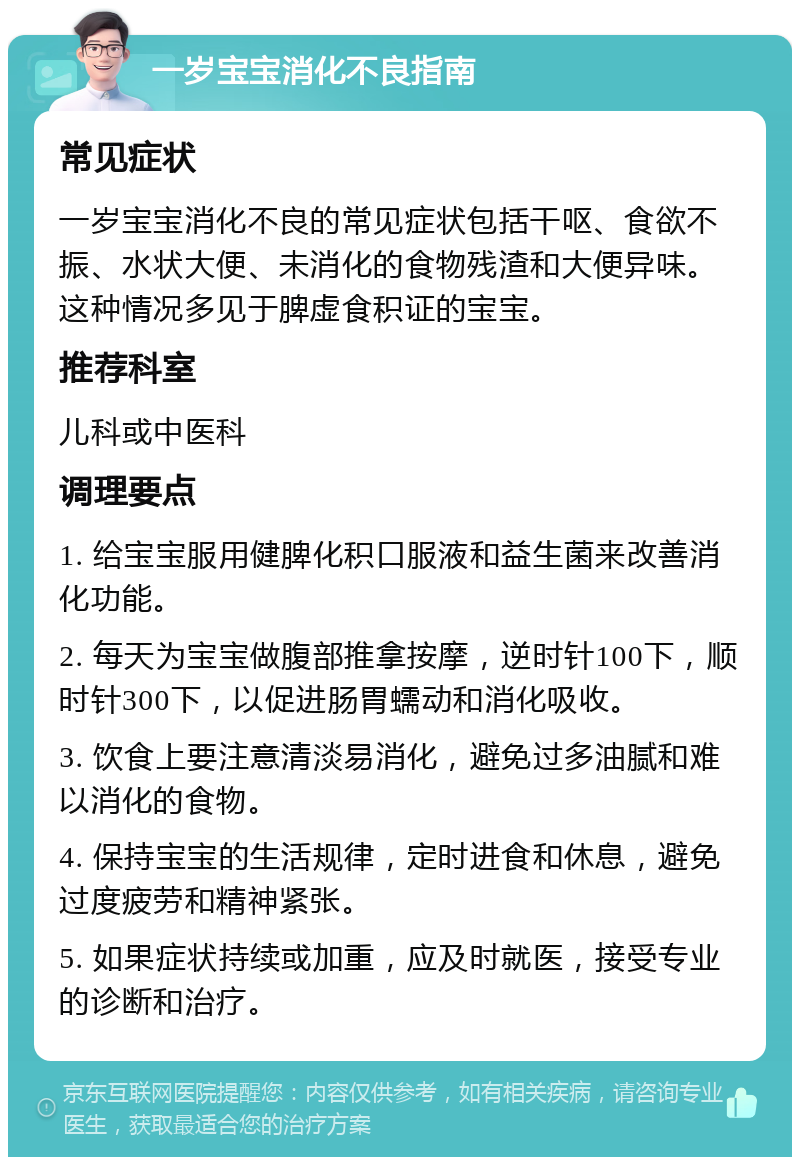 一岁宝宝消化不良指南 常见症状 一岁宝宝消化不良的常见症状包括干呕、食欲不振、水状大便、未消化的食物残渣和大便异味。这种情况多见于脾虚食积证的宝宝。 推荐科室 儿科或中医科 调理要点 1. 给宝宝服用健脾化积口服液和益生菌来改善消化功能。 2. 每天为宝宝做腹部推拿按摩，逆时针100下，顺时针300下，以促进肠胃蠕动和消化吸收。 3. 饮食上要注意清淡易消化，避免过多油腻和难以消化的食物。 4. 保持宝宝的生活规律，定时进食和休息，避免过度疲劳和精神紧张。 5. 如果症状持续或加重，应及时就医，接受专业的诊断和治疗。