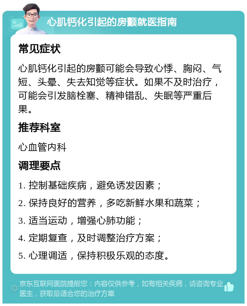 心肌钙化引起的房颤就医指南 常见症状 心肌钙化引起的房颤可能会导致心悸、胸闷、气短、头晕、失去知觉等症状。如果不及时治疗，可能会引发脑栓塞、精神错乱、失眠等严重后果。 推荐科室 心血管内科 调理要点 1. 控制基础疾病，避免诱发因素； 2. 保持良好的营养，多吃新鲜水果和蔬菜； 3. 适当运动，增强心肺功能； 4. 定期复查，及时调整治疗方案； 5. 心理调适，保持积极乐观的态度。