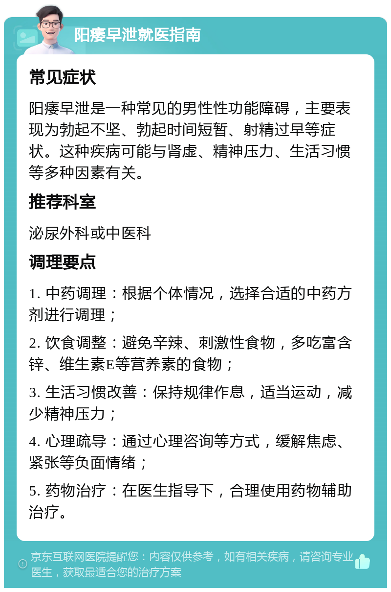 阳痿早泄就医指南 常见症状 阳痿早泄是一种常见的男性性功能障碍，主要表现为勃起不坚、勃起时间短暂、射精过早等症状。这种疾病可能与肾虚、精神压力、生活习惯等多种因素有关。 推荐科室 泌尿外科或中医科 调理要点 1. 中药调理：根据个体情况，选择合适的中药方剂进行调理； 2. 饮食调整：避免辛辣、刺激性食物，多吃富含锌、维生素E等营养素的食物； 3. 生活习惯改善：保持规律作息，适当运动，减少精神压力； 4. 心理疏导：通过心理咨询等方式，缓解焦虑、紧张等负面情绪； 5. 药物治疗：在医生指导下，合理使用药物辅助治疗。