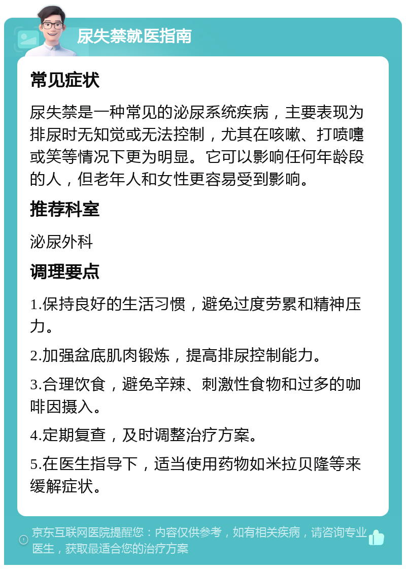 尿失禁就医指南 常见症状 尿失禁是一种常见的泌尿系统疾病，主要表现为排尿时无知觉或无法控制，尤其在咳嗽、打喷嚏或笑等情况下更为明显。它可以影响任何年龄段的人，但老年人和女性更容易受到影响。 推荐科室 泌尿外科 调理要点 1.保持良好的生活习惯，避免过度劳累和精神压力。 2.加强盆底肌肉锻炼，提高排尿控制能力。 3.合理饮食，避免辛辣、刺激性食物和过多的咖啡因摄入。 4.定期复查，及时调整治疗方案。 5.在医生指导下，适当使用药物如米拉贝隆等来缓解症状。