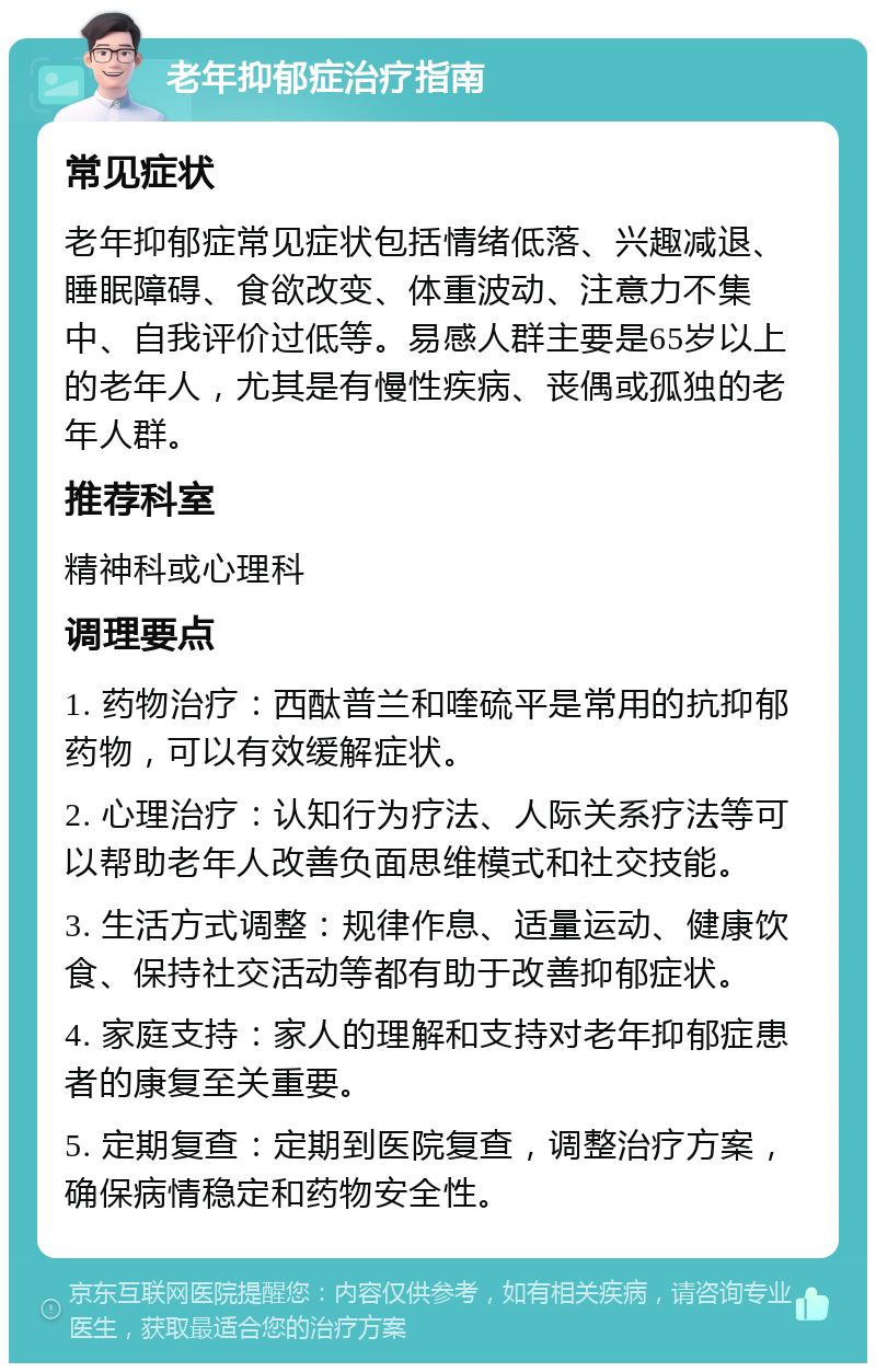 老年抑郁症治疗指南 常见症状 老年抑郁症常见症状包括情绪低落、兴趣减退、睡眠障碍、食欲改变、体重波动、注意力不集中、自我评价过低等。易感人群主要是65岁以上的老年人，尤其是有慢性疾病、丧偶或孤独的老年人群。 推荐科室 精神科或心理科 调理要点 1. 药物治疗：西酞普兰和喹硫平是常用的抗抑郁药物，可以有效缓解症状。 2. 心理治疗：认知行为疗法、人际关系疗法等可以帮助老年人改善负面思维模式和社交技能。 3. 生活方式调整：规律作息、适量运动、健康饮食、保持社交活动等都有助于改善抑郁症状。 4. 家庭支持：家人的理解和支持对老年抑郁症患者的康复至关重要。 5. 定期复查：定期到医院复查，调整治疗方案，确保病情稳定和药物安全性。