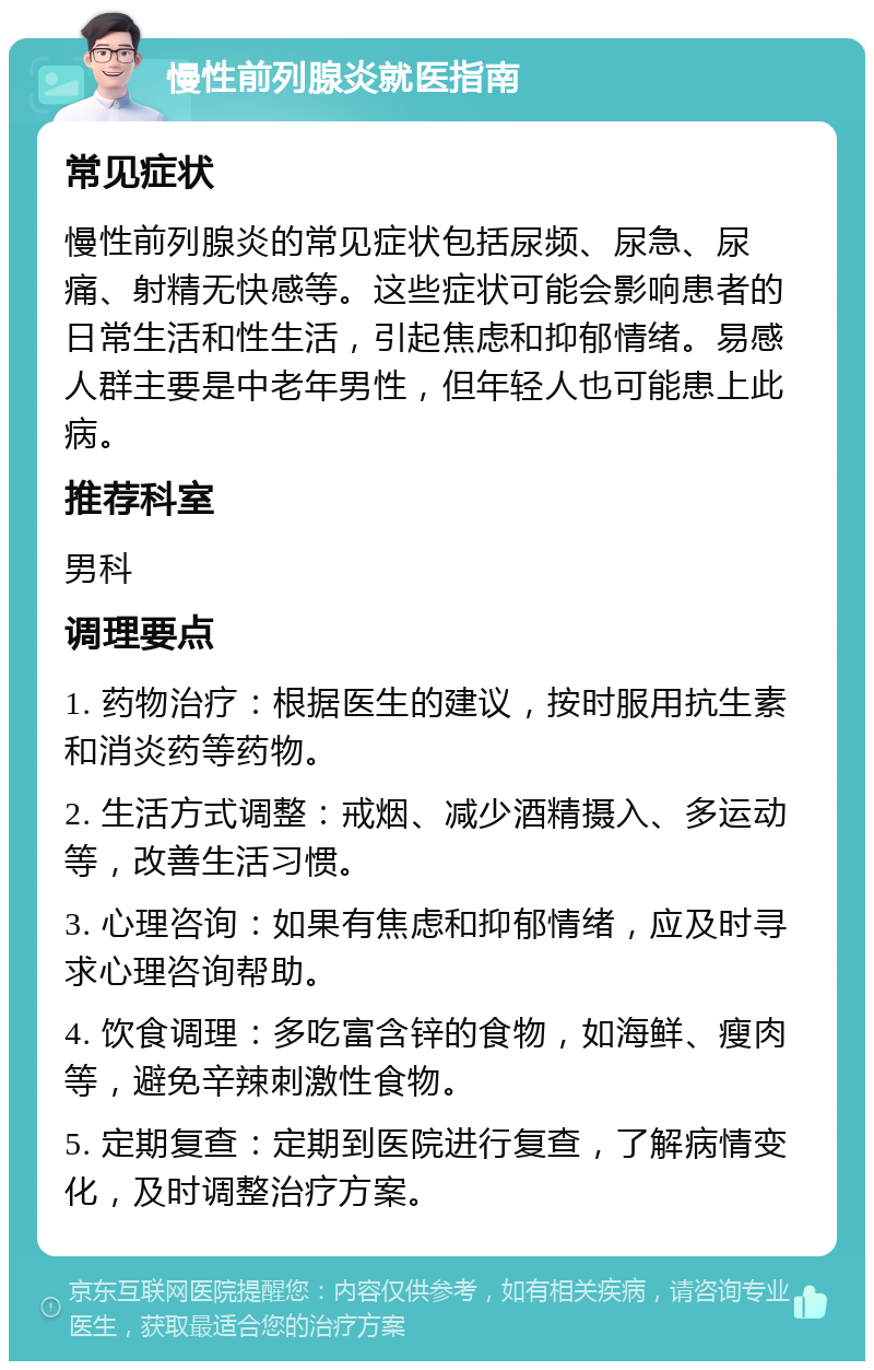 慢性前列腺炎就医指南 常见症状 慢性前列腺炎的常见症状包括尿频、尿急、尿痛、射精无快感等。这些症状可能会影响患者的日常生活和性生活，引起焦虑和抑郁情绪。易感人群主要是中老年男性，但年轻人也可能患上此病。 推荐科室 男科 调理要点 1. 药物治疗：根据医生的建议，按时服用抗生素和消炎药等药物。 2. 生活方式调整：戒烟、减少酒精摄入、多运动等，改善生活习惯。 3. 心理咨询：如果有焦虑和抑郁情绪，应及时寻求心理咨询帮助。 4. 饮食调理：多吃富含锌的食物，如海鲜、瘦肉等，避免辛辣刺激性食物。 5. 定期复查：定期到医院进行复查，了解病情变化，及时调整治疗方案。