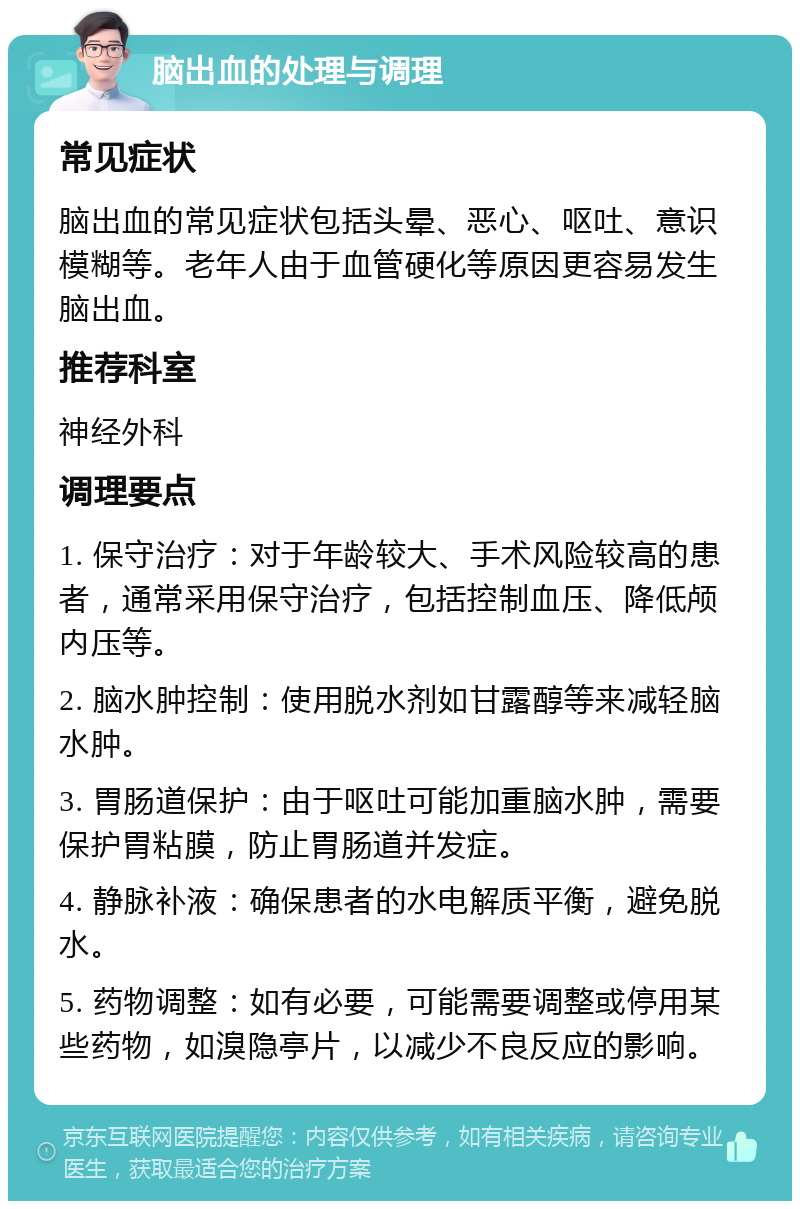 脑出血的处理与调理 常见症状 脑出血的常见症状包括头晕、恶心、呕吐、意识模糊等。老年人由于血管硬化等原因更容易发生脑出血。 推荐科室 神经外科 调理要点 1. 保守治疗：对于年龄较大、手术风险较高的患者，通常采用保守治疗，包括控制血压、降低颅内压等。 2. 脑水肿控制：使用脱水剂如甘露醇等来减轻脑水肿。 3. 胃肠道保护：由于呕吐可能加重脑水肿，需要保护胃粘膜，防止胃肠道并发症。 4. 静脉补液：确保患者的水电解质平衡，避免脱水。 5. 药物调整：如有必要，可能需要调整或停用某些药物，如溴隐亭片，以减少不良反应的影响。