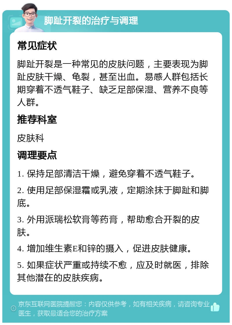 脚趾开裂的治疗与调理 常见症状 脚趾开裂是一种常见的皮肤问题，主要表现为脚趾皮肤干燥、龟裂，甚至出血。易感人群包括长期穿着不透气鞋子、缺乏足部保湿、营养不良等人群。 推荐科室 皮肤科 调理要点 1. 保持足部清洁干燥，避免穿着不透气鞋子。 2. 使用足部保湿霜或乳液，定期涂抹于脚趾和脚底。 3. 外用派瑞松软膏等药膏，帮助愈合开裂的皮肤。 4. 增加维生素E和锌的摄入，促进皮肤健康。 5. 如果症状严重或持续不愈，应及时就医，排除其他潜在的皮肤疾病。