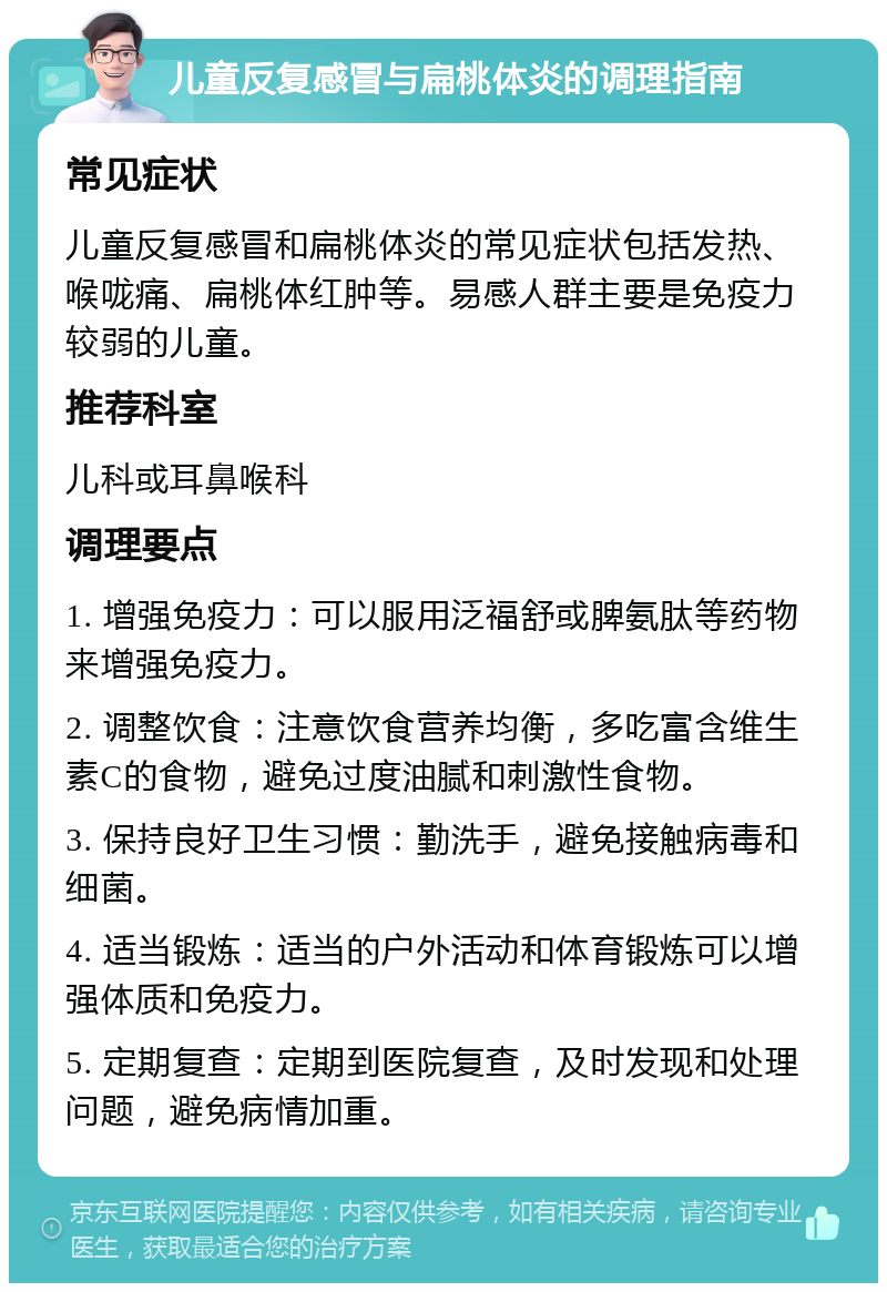 儿童反复感冒与扁桃体炎的调理指南 常见症状 儿童反复感冒和扁桃体炎的常见症状包括发热、喉咙痛、扁桃体红肿等。易感人群主要是免疫力较弱的儿童。 推荐科室 儿科或耳鼻喉科 调理要点 1. 增强免疫力：可以服用泛福舒或脾氨肽等药物来增强免疫力。 2. 调整饮食：注意饮食营养均衡，多吃富含维生素C的食物，避免过度油腻和刺激性食物。 3. 保持良好卫生习惯：勤洗手，避免接触病毒和细菌。 4. 适当锻炼：适当的户外活动和体育锻炼可以增强体质和免疫力。 5. 定期复查：定期到医院复查，及时发现和处理问题，避免病情加重。